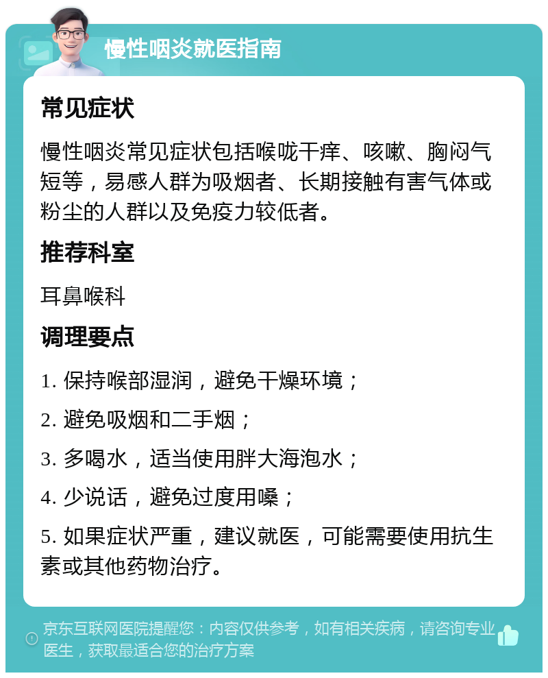 慢性咽炎就医指南 常见症状 慢性咽炎常见症状包括喉咙干痒、咳嗽、胸闷气短等，易感人群为吸烟者、长期接触有害气体或粉尘的人群以及免疫力较低者。 推荐科室 耳鼻喉科 调理要点 1. 保持喉部湿润，避免干燥环境； 2. 避免吸烟和二手烟； 3. 多喝水，适当使用胖大海泡水； 4. 少说话，避免过度用嗓； 5. 如果症状严重，建议就医，可能需要使用抗生素或其他药物治疗。