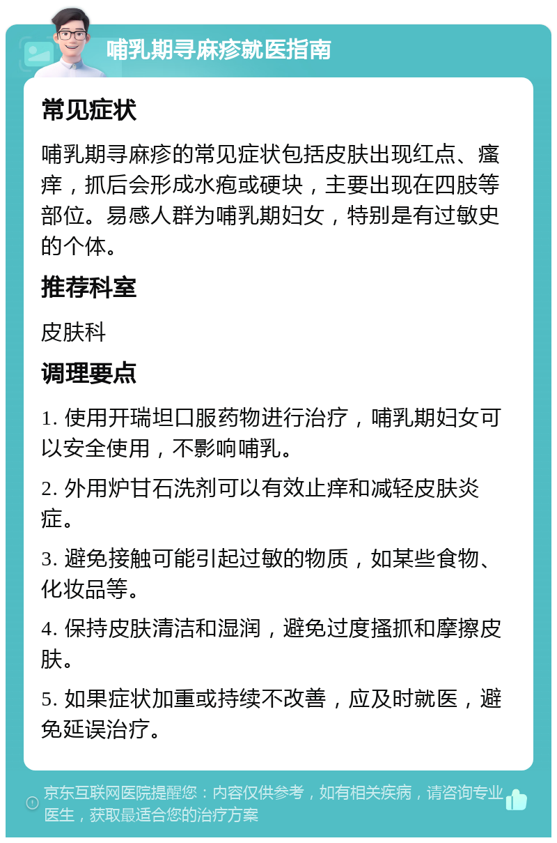 哺乳期寻麻疹就医指南 常见症状 哺乳期寻麻疹的常见症状包括皮肤出现红点、瘙痒，抓后会形成水疱或硬块，主要出现在四肢等部位。易感人群为哺乳期妇女，特别是有过敏史的个体。 推荐科室 皮肤科 调理要点 1. 使用开瑞坦口服药物进行治疗，哺乳期妇女可以安全使用，不影响哺乳。 2. 外用炉甘石洗剂可以有效止痒和减轻皮肤炎症。 3. 避免接触可能引起过敏的物质，如某些食物、化妆品等。 4. 保持皮肤清洁和湿润，避免过度搔抓和摩擦皮肤。 5. 如果症状加重或持续不改善，应及时就医，避免延误治疗。