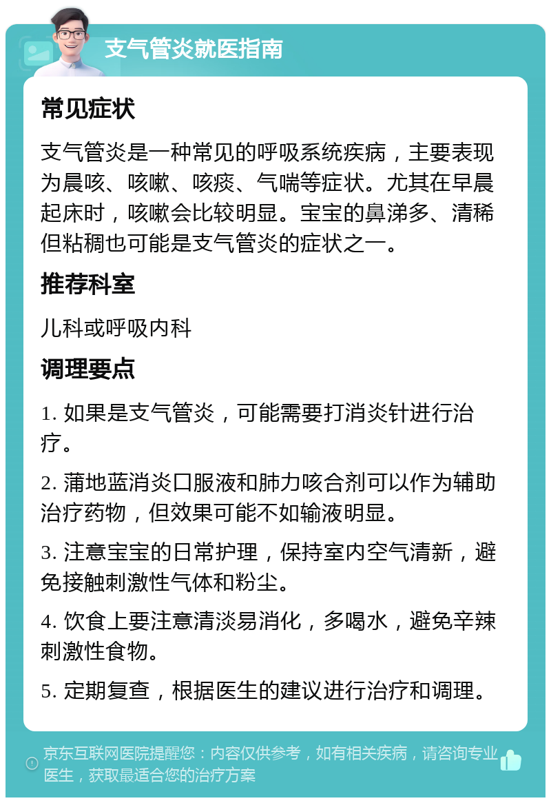 支气管炎就医指南 常见症状 支气管炎是一种常见的呼吸系统疾病，主要表现为晨咳、咳嗽、咳痰、气喘等症状。尤其在早晨起床时，咳嗽会比较明显。宝宝的鼻涕多、清稀但粘稠也可能是支气管炎的症状之一。 推荐科室 儿科或呼吸内科 调理要点 1. 如果是支气管炎，可能需要打消炎针进行治疗。 2. 蒲地蓝消炎口服液和肺力咳合剂可以作为辅助治疗药物，但效果可能不如输液明显。 3. 注意宝宝的日常护理，保持室内空气清新，避免接触刺激性气体和粉尘。 4. 饮食上要注意清淡易消化，多喝水，避免辛辣刺激性食物。 5. 定期复查，根据医生的建议进行治疗和调理。