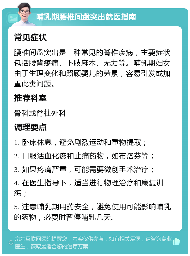 哺乳期腰椎间盘突出就医指南 常见症状 腰椎间盘突出是一种常见的脊椎疾病，主要症状包括腰背疼痛、下肢麻木、无力等。哺乳期妇女由于生理变化和照顾婴儿的劳累，容易引发或加重此类问题。 推荐科室 骨科或脊柱外科 调理要点 1. 卧床休息，避免剧烈运动和重物提取； 2. 口服活血化瘀和止痛药物，如布洛芬等； 3. 如果疼痛严重，可能需要微创手术治疗； 4. 在医生指导下，适当进行物理治疗和康复训练； 5. 注意哺乳期用药安全，避免使用可能影响哺乳的药物，必要时暂停哺乳几天。