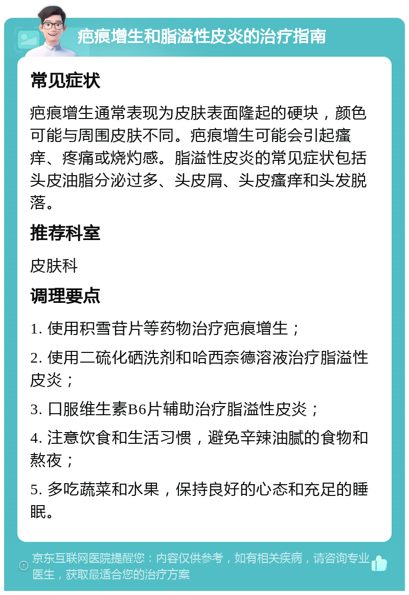 疤痕增生和脂溢性皮炎的治疗指南 常见症状 疤痕增生通常表现为皮肤表面隆起的硬块，颜色可能与周围皮肤不同。疤痕增生可能会引起瘙痒、疼痛或烧灼感。脂溢性皮炎的常见症状包括头皮油脂分泌过多、头皮屑、头皮瘙痒和头发脱落。 推荐科室 皮肤科 调理要点 1. 使用积雪苷片等药物治疗疤痕增生； 2. 使用二硫化硒洗剂和哈西奈德溶液治疗脂溢性皮炎； 3. 口服维生素B6片辅助治疗脂溢性皮炎； 4. 注意饮食和生活习惯，避免辛辣油腻的食物和熬夜； 5. 多吃蔬菜和水果，保持良好的心态和充足的睡眠。