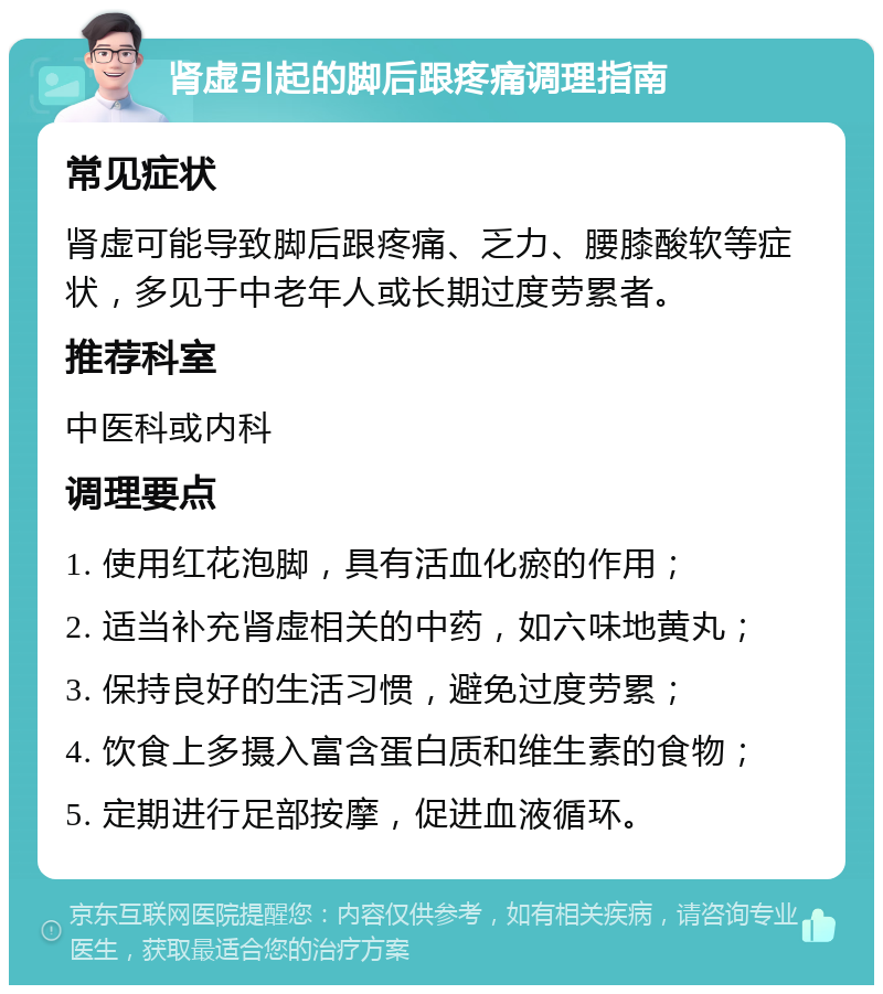 肾虚引起的脚后跟疼痛调理指南 常见症状 肾虚可能导致脚后跟疼痛、乏力、腰膝酸软等症状，多见于中老年人或长期过度劳累者。 推荐科室 中医科或内科 调理要点 1. 使用红花泡脚，具有活血化瘀的作用； 2. 适当补充肾虚相关的中药，如六味地黄丸； 3. 保持良好的生活习惯，避免过度劳累； 4. 饮食上多摄入富含蛋白质和维生素的食物； 5. 定期进行足部按摩，促进血液循环。