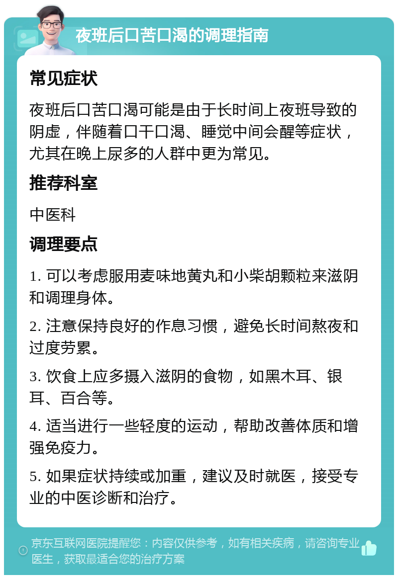 夜班后口苦口渴的调理指南 常见症状 夜班后口苦口渴可能是由于长时间上夜班导致的阴虚，伴随着口干口渴、睡觉中间会醒等症状，尤其在晚上尿多的人群中更为常见。 推荐科室 中医科 调理要点 1. 可以考虑服用麦味地黄丸和小柴胡颗粒来滋阴和调理身体。 2. 注意保持良好的作息习惯，避免长时间熬夜和过度劳累。 3. 饮食上应多摄入滋阴的食物，如黑木耳、银耳、百合等。 4. 适当进行一些轻度的运动，帮助改善体质和增强免疫力。 5. 如果症状持续或加重，建议及时就医，接受专业的中医诊断和治疗。