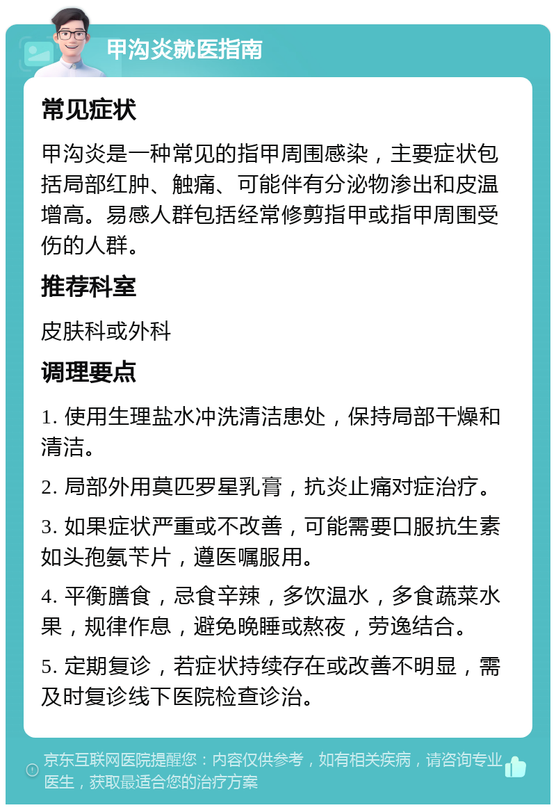 甲沟炎就医指南 常见症状 甲沟炎是一种常见的指甲周围感染，主要症状包括局部红肿、触痛、可能伴有分泌物渗出和皮温增高。易感人群包括经常修剪指甲或指甲周围受伤的人群。 推荐科室 皮肤科或外科 调理要点 1. 使用生理盐水冲洗清洁患处，保持局部干燥和清洁。 2. 局部外用莫匹罗星乳膏，抗炎止痛对症治疗。 3. 如果症状严重或不改善，可能需要口服抗生素如头孢氨苄片，遵医嘱服用。 4. 平衡膳食，忌食辛辣，多饮温水，多食蔬菜水果，规律作息，避免晚睡或熬夜，劳逸结合。 5. 定期复诊，若症状持续存在或改善不明显，需及时复诊线下医院检查诊治。