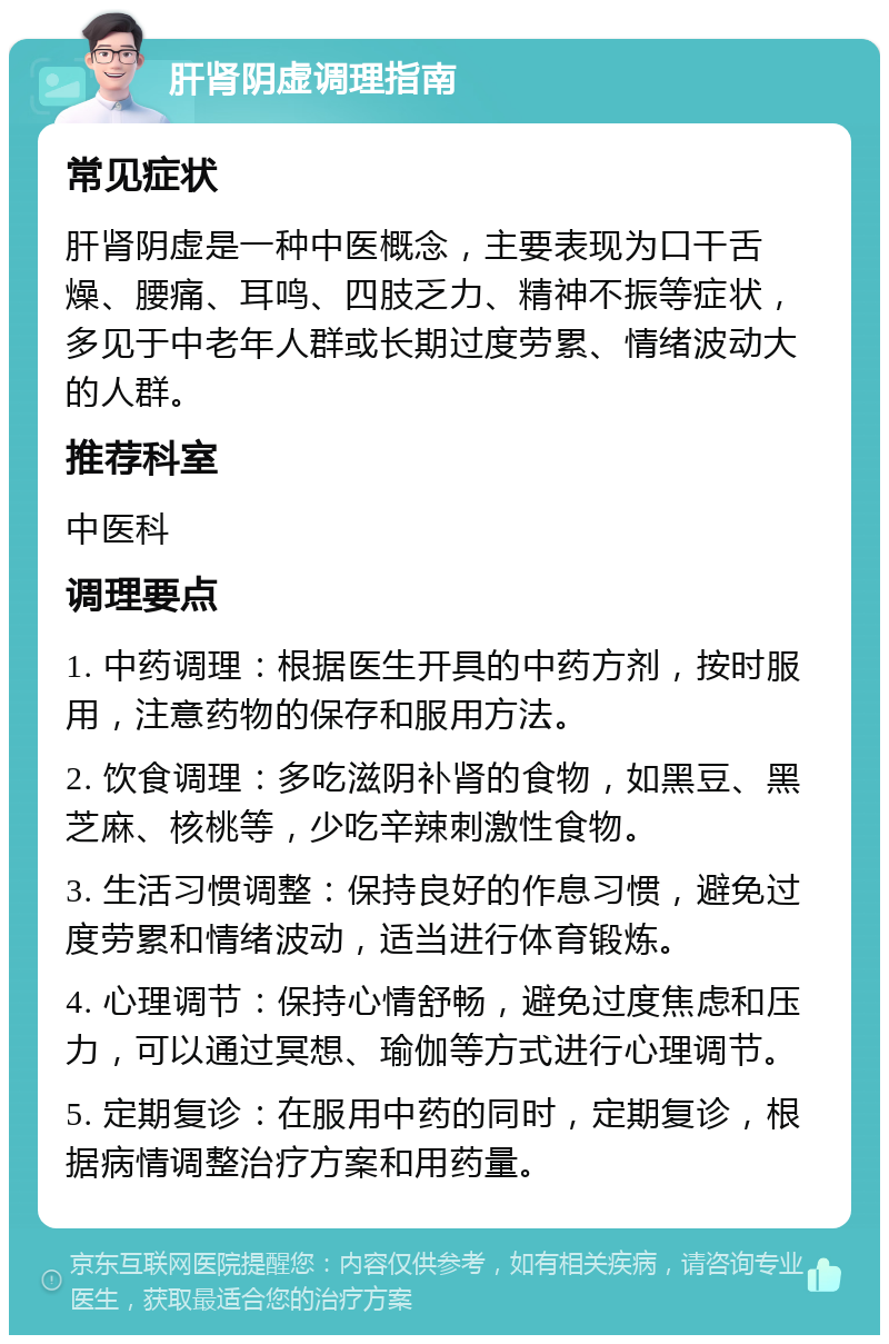 肝肾阴虚调理指南 常见症状 肝肾阴虚是一种中医概念，主要表现为口干舌燥、腰痛、耳鸣、四肢乏力、精神不振等症状，多见于中老年人群或长期过度劳累、情绪波动大的人群。 推荐科室 中医科 调理要点 1. 中药调理：根据医生开具的中药方剂，按时服用，注意药物的保存和服用方法。 2. 饮食调理：多吃滋阴补肾的食物，如黑豆、黑芝麻、核桃等，少吃辛辣刺激性食物。 3. 生活习惯调整：保持良好的作息习惯，避免过度劳累和情绪波动，适当进行体育锻炼。 4. 心理调节：保持心情舒畅，避免过度焦虑和压力，可以通过冥想、瑜伽等方式进行心理调节。 5. 定期复诊：在服用中药的同时，定期复诊，根据病情调整治疗方案和用药量。