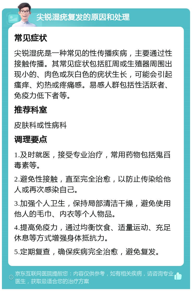 尖锐湿疣复发的原因和处理 常见症状 尖锐湿疣是一种常见的性传播疾病，主要通过性接触传播。其常见症状包括肛周或生殖器周围出现小的、肉色或灰白色的疣状生长，可能会引起瘙痒、灼热或疼痛感。易感人群包括性活跃者、免疫力低下者等。 推荐科室 皮肤科或性病科 调理要点 1.及时就医，接受专业治疗，常用药物包括鬼舀毒素等。 2.避免性接触，直至完全治愈，以防止传染给他人或再次感染自己。 3.加强个人卫生，保持局部清洁干燥，避免使用他人的毛巾、内衣等个人物品。 4.提高免疫力，通过均衡饮食、适量运动、充足休息等方式增强身体抵抗力。 5.定期复查，确保疾病完全治愈，避免复发。