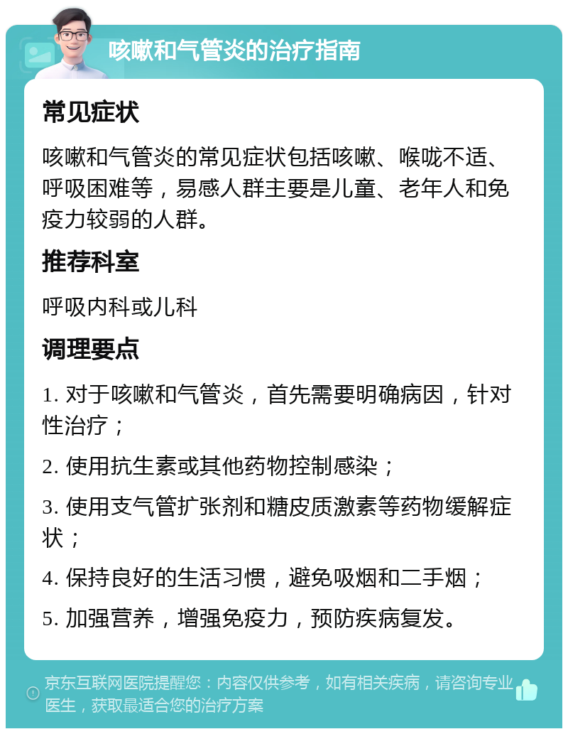 咳嗽和气管炎的治疗指南 常见症状 咳嗽和气管炎的常见症状包括咳嗽、喉咙不适、呼吸困难等，易感人群主要是儿童、老年人和免疫力较弱的人群。 推荐科室 呼吸内科或儿科 调理要点 1. 对于咳嗽和气管炎，首先需要明确病因，针对性治疗； 2. 使用抗生素或其他药物控制感染； 3. 使用支气管扩张剂和糖皮质激素等药物缓解症状； 4. 保持良好的生活习惯，避免吸烟和二手烟； 5. 加强营养，增强免疫力，预防疾病复发。