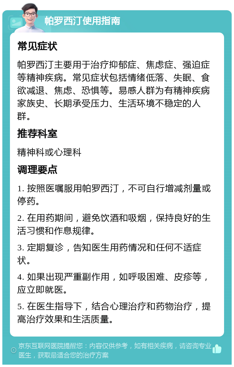 帕罗西汀使用指南 常见症状 帕罗西汀主要用于治疗抑郁症、焦虑症、强迫症等精神疾病。常见症状包括情绪低落、失眠、食欲减退、焦虑、恐惧等。易感人群为有精神疾病家族史、长期承受压力、生活环境不稳定的人群。 推荐科室 精神科或心理科 调理要点 1. 按照医嘱服用帕罗西汀，不可自行增减剂量或停药。 2. 在用药期间，避免饮酒和吸烟，保持良好的生活习惯和作息规律。 3. 定期复诊，告知医生用药情况和任何不适症状。 4. 如果出现严重副作用，如呼吸困难、皮疹等，应立即就医。 5. 在医生指导下，结合心理治疗和药物治疗，提高治疗效果和生活质量。