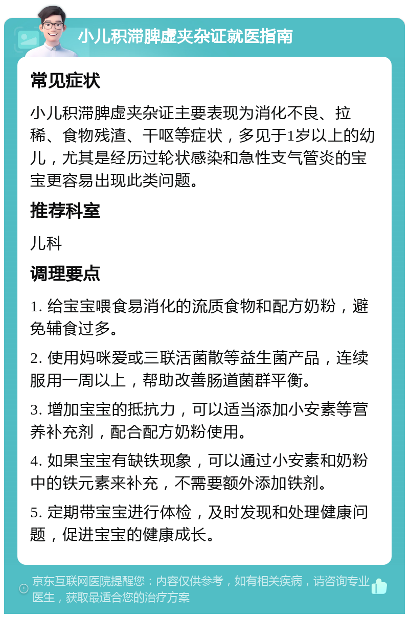 小儿积滞脾虚夹杂证就医指南 常见症状 小儿积滞脾虚夹杂证主要表现为消化不良、拉稀、食物残渣、干呕等症状，多见于1岁以上的幼儿，尤其是经历过轮状感染和急性支气管炎的宝宝更容易出现此类问题。 推荐科室 儿科 调理要点 1. 给宝宝喂食易消化的流质食物和配方奶粉，避免辅食过多。 2. 使用妈咪爱或三联活菌散等益生菌产品，连续服用一周以上，帮助改善肠道菌群平衡。 3. 增加宝宝的抵抗力，可以适当添加小安素等营养补充剂，配合配方奶粉使用。 4. 如果宝宝有缺铁现象，可以通过小安素和奶粉中的铁元素来补充，不需要额外添加铁剂。 5. 定期带宝宝进行体检，及时发现和处理健康问题，促进宝宝的健康成长。