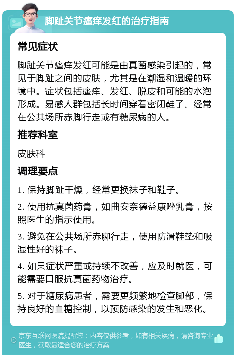 脚趾关节瘙痒发红的治疗指南 常见症状 脚趾关节瘙痒发红可能是由真菌感染引起的，常见于脚趾之间的皮肤，尤其是在潮湿和温暖的环境中。症状包括瘙痒、发红、脱皮和可能的水泡形成。易感人群包括长时间穿着密闭鞋子、经常在公共场所赤脚行走或有糖尿病的人。 推荐科室 皮肤科 调理要点 1. 保持脚趾干燥，经常更换袜子和鞋子。 2. 使用抗真菌药膏，如曲安奈德益康唑乳膏，按照医生的指示使用。 3. 避免在公共场所赤脚行走，使用防滑鞋垫和吸湿性好的袜子。 4. 如果症状严重或持续不改善，应及时就医，可能需要口服抗真菌药物治疗。 5. 对于糖尿病患者，需要更频繁地检查脚部，保持良好的血糖控制，以预防感染的发生和恶化。