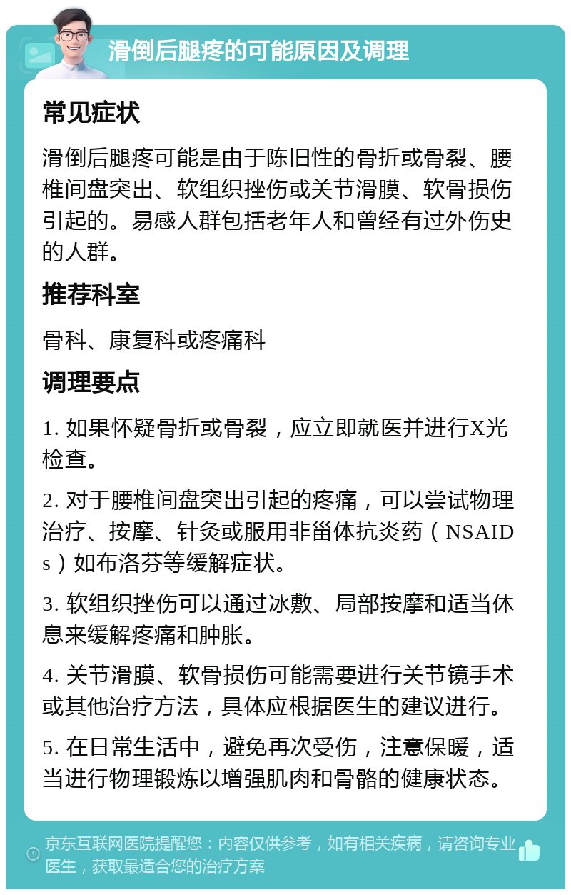 滑倒后腿疼的可能原因及调理 常见症状 滑倒后腿疼可能是由于陈旧性的骨折或骨裂、腰椎间盘突出、软组织挫伤或关节滑膜、软骨损伤引起的。易感人群包括老年人和曾经有过外伤史的人群。 推荐科室 骨科、康复科或疼痛科 调理要点 1. 如果怀疑骨折或骨裂，应立即就医并进行X光检查。 2. 对于腰椎间盘突出引起的疼痛，可以尝试物理治疗、按摩、针灸或服用非甾体抗炎药（NSAIDs）如布洛芬等缓解症状。 3. 软组织挫伤可以通过冰敷、局部按摩和适当休息来缓解疼痛和肿胀。 4. 关节滑膜、软骨损伤可能需要进行关节镜手术或其他治疗方法，具体应根据医生的建议进行。 5. 在日常生活中，避免再次受伤，注意保暖，适当进行物理锻炼以增强肌肉和骨骼的健康状态。