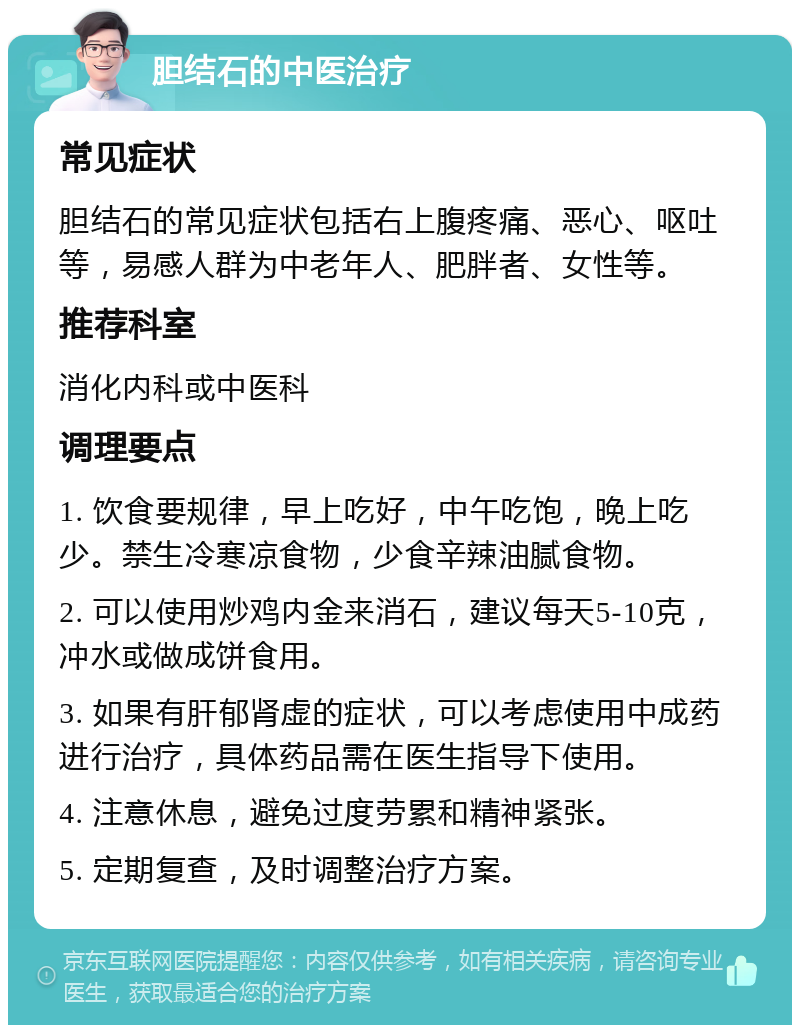 胆结石的中医治疗 常见症状 胆结石的常见症状包括右上腹疼痛、恶心、呕吐等，易感人群为中老年人、肥胖者、女性等。 推荐科室 消化内科或中医科 调理要点 1. 饮食要规律，早上吃好，中午吃饱，晚上吃少。禁生冷寒凉食物，少食辛辣油腻食物。 2. 可以使用炒鸡内金来消石，建议每天5-10克，冲水或做成饼食用。 3. 如果有肝郁肾虚的症状，可以考虑使用中成药进行治疗，具体药品需在医生指导下使用。 4. 注意休息，避免过度劳累和精神紧张。 5. 定期复查，及时调整治疗方案。