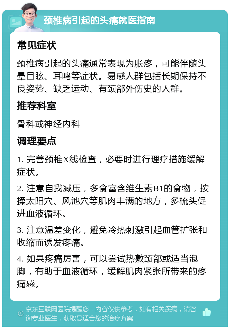 颈椎病引起的头痛就医指南 常见症状 颈椎病引起的头痛通常表现为胀疼，可能伴随头晕目眩、耳鸣等症状。易感人群包括长期保持不良姿势、缺乏运动、有颈部外伤史的人群。 推荐科室 骨科或神经内科 调理要点 1. 完善颈椎X线检查，必要时进行理疗措施缓解症状。 2. 注意自我减压，多食富含维生素B1的食物，按揉太阳穴、风池穴等肌肉丰满的地方，多梳头促进血液循环。 3. 注意温差变化，避免冷热刺激引起血管扩张和收缩而诱发疼痛。 4. 如果疼痛厉害，可以尝试热敷颈部或适当泡脚，有助于血液循环，缓解肌肉紧张所带来的疼痛感。