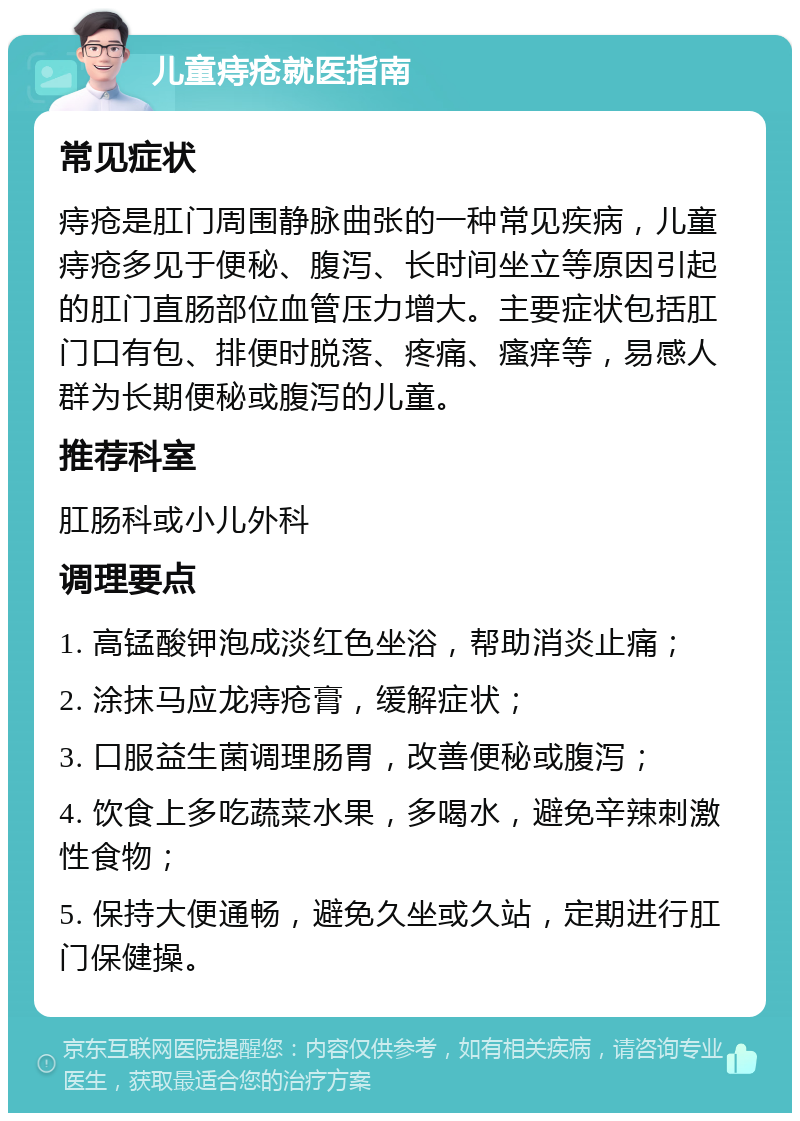 儿童痔疮就医指南 常见症状 痔疮是肛门周围静脉曲张的一种常见疾病，儿童痔疮多见于便秘、腹泻、长时间坐立等原因引起的肛门直肠部位血管压力增大。主要症状包括肛门口有包、排便时脱落、疼痛、瘙痒等，易感人群为长期便秘或腹泻的儿童。 推荐科室 肛肠科或小儿外科 调理要点 1. 高锰酸钾泡成淡红色坐浴，帮助消炎止痛； 2. 涂抹马应龙痔疮膏，缓解症状； 3. 口服益生菌调理肠胃，改善便秘或腹泻； 4. 饮食上多吃蔬菜水果，多喝水，避免辛辣刺激性食物； 5. 保持大便通畅，避免久坐或久站，定期进行肛门保健操。