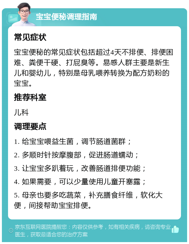 宝宝便秘调理指南 常见症状 宝宝便秘的常见症状包括超过4天不排便、排便困难、粪便干硬、打屁臭等。易感人群主要是新生儿和婴幼儿，特别是母乳喂养转换为配方奶粉的宝宝。 推荐科室 儿科 调理要点 1. 给宝宝喂益生菌，调节肠道菌群； 2. 多顺时针按摩腹部，促进肠道蠕动； 3. 让宝宝多趴着玩，改善肠道排便功能； 4. 如果需要，可以少量使用儿童开塞露； 5. 母亲也要多吃蔬菜，补充膳食纤维，软化大便，间接帮助宝宝排便。