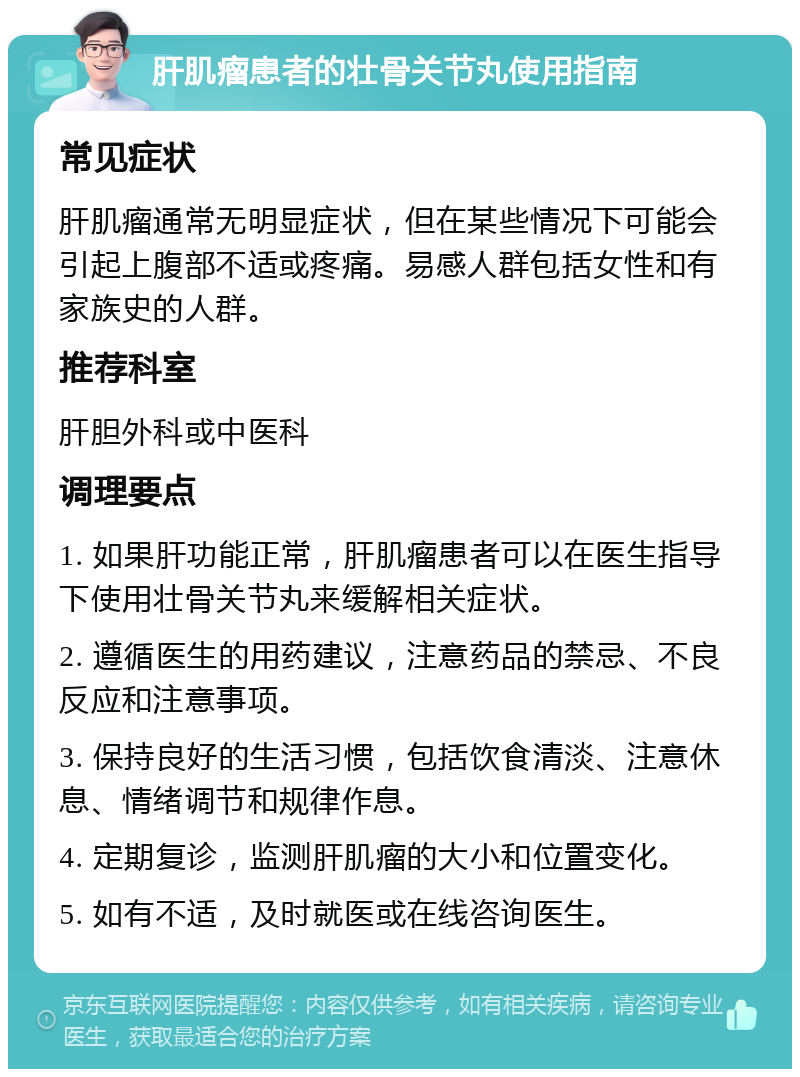 肝肌瘤患者的壮骨关节丸使用指南 常见症状 肝肌瘤通常无明显症状，但在某些情况下可能会引起上腹部不适或疼痛。易感人群包括女性和有家族史的人群。 推荐科室 肝胆外科或中医科 调理要点 1. 如果肝功能正常，肝肌瘤患者可以在医生指导下使用壮骨关节丸来缓解相关症状。 2. 遵循医生的用药建议，注意药品的禁忌、不良反应和注意事项。 3. 保持良好的生活习惯，包括饮食清淡、注意休息、情绪调节和规律作息。 4. 定期复诊，监测肝肌瘤的大小和位置变化。 5. 如有不适，及时就医或在线咨询医生。