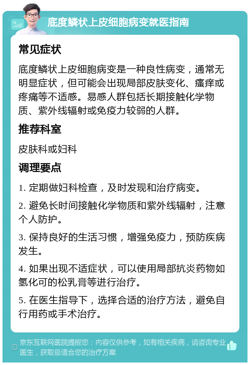 底度鳞状上皮细胞病变就医指南 常见症状 底度鳞状上皮细胞病变是一种良性病变，通常无明显症状，但可能会出现局部皮肤变化、瘙痒或疼痛等不适感。易感人群包括长期接触化学物质、紫外线辐射或免疫力较弱的人群。 推荐科室 皮肤科或妇科 调理要点 1. 定期做妇科检查，及时发现和治疗病变。 2. 避免长时间接触化学物质和紫外线辐射，注意个人防护。 3. 保持良好的生活习惯，增强免疫力，预防疾病发生。 4. 如果出现不适症状，可以使用局部抗炎药物如氢化可的松乳膏等进行治疗。 5. 在医生指导下，选择合适的治疗方法，避免自行用药或手术治疗。