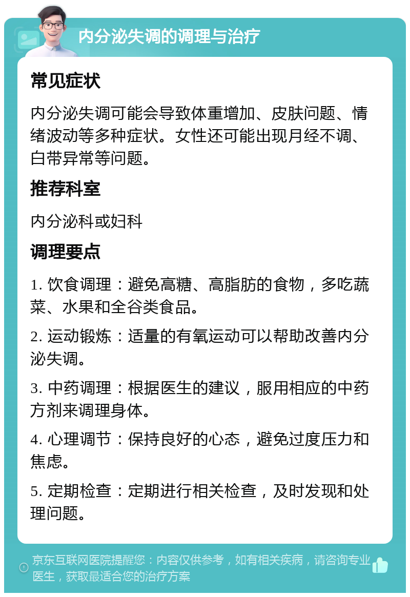 内分泌失调的调理与治疗 常见症状 内分泌失调可能会导致体重增加、皮肤问题、情绪波动等多种症状。女性还可能出现月经不调、白带异常等问题。 推荐科室 内分泌科或妇科 调理要点 1. 饮食调理：避免高糖、高脂肪的食物，多吃蔬菜、水果和全谷类食品。 2. 运动锻炼：适量的有氧运动可以帮助改善内分泌失调。 3. 中药调理：根据医生的建议，服用相应的中药方剂来调理身体。 4. 心理调节：保持良好的心态，避免过度压力和焦虑。 5. 定期检查：定期进行相关检查，及时发现和处理问题。