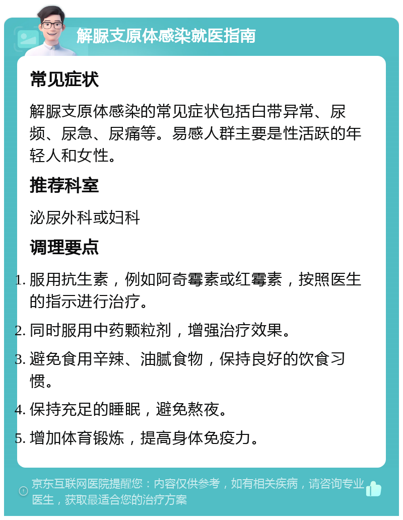 解脲支原体感染就医指南 常见症状 解脲支原体感染的常见症状包括白带异常、尿频、尿急、尿痛等。易感人群主要是性活跃的年轻人和女性。 推荐科室 泌尿外科或妇科 调理要点 服用抗生素，例如阿奇霉素或红霉素，按照医生的指示进行治疗。 同时服用中药颗粒剂，增强治疗效果。 避免食用辛辣、油腻食物，保持良好的饮食习惯。 保持充足的睡眠，避免熬夜。 增加体育锻炼，提高身体免疫力。