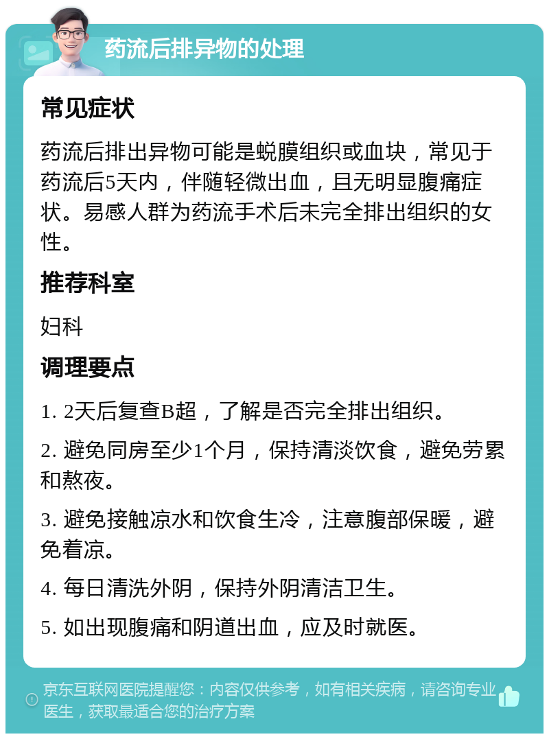 药流后排异物的处理 常见症状 药流后排出异物可能是蜕膜组织或血块，常见于药流后5天内，伴随轻微出血，且无明显腹痛症状。易感人群为药流手术后未完全排出组织的女性。 推荐科室 妇科 调理要点 1. 2天后复查B超，了解是否完全排出组织。 2. 避免同房至少1个月，保持清淡饮食，避免劳累和熬夜。 3. 避免接触凉水和饮食生冷，注意腹部保暖，避免着凉。 4. 每日清洗外阴，保持外阴清洁卫生。 5. 如出现腹痛和阴道出血，应及时就医。