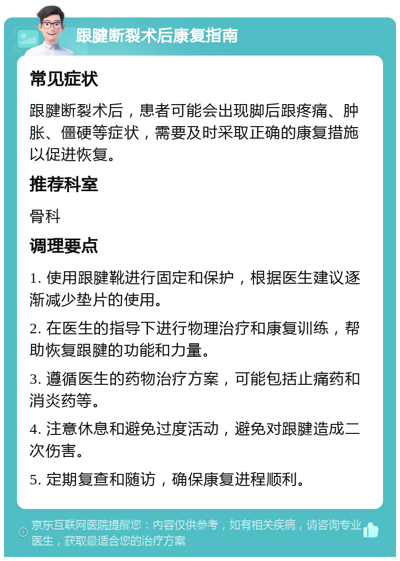 跟腱断裂术后康复指南 常见症状 跟腱断裂术后，患者可能会出现脚后跟疼痛、肿胀、僵硬等症状，需要及时采取正确的康复措施以促进恢复。 推荐科室 骨科 调理要点 1. 使用跟腱靴进行固定和保护，根据医生建议逐渐减少垫片的使用。 2. 在医生的指导下进行物理治疗和康复训练，帮助恢复跟腱的功能和力量。 3. 遵循医生的药物治疗方案，可能包括止痛药和消炎药等。 4. 注意休息和避免过度活动，避免对跟腱造成二次伤害。 5. 定期复查和随访，确保康复进程顺利。