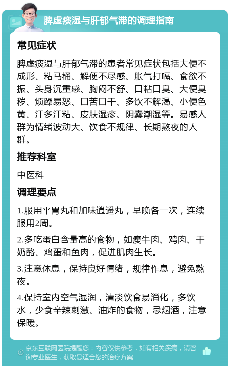 脾虚痰湿与肝郁气滞的调理指南 常见症状 脾虚痰湿与肝郁气滞的患者常见症状包括大便不成形、粘马桶、解便不尽感、胀气打嗝、食欲不振、头身沉重感、胸闷不舒、口粘口臭、大便臭秽、烦躁易怒、口苦口干、多饮不解渴、小便色黄、汗多汗粘、皮肤湿疹、阴囊潮湿等。易感人群为情绪波动大、饮食不规律、长期熬夜的人群。 推荐科室 中医科 调理要点 1.服用平胃丸和加味逍遥丸，早晚各一次，连续服用2周。 2.多吃蛋白含量高的食物，如瘦牛肉、鸡肉、干奶酪、鸡蛋和鱼肉，促进肌肉生长。 3.注意休息，保持良好情绪，规律作息，避免熬夜。 4.保持室内空气湿润，清淡饮食易消化，多饮水，少食辛辣刺激、油炸的食物，忌烟酒，注意保暖。