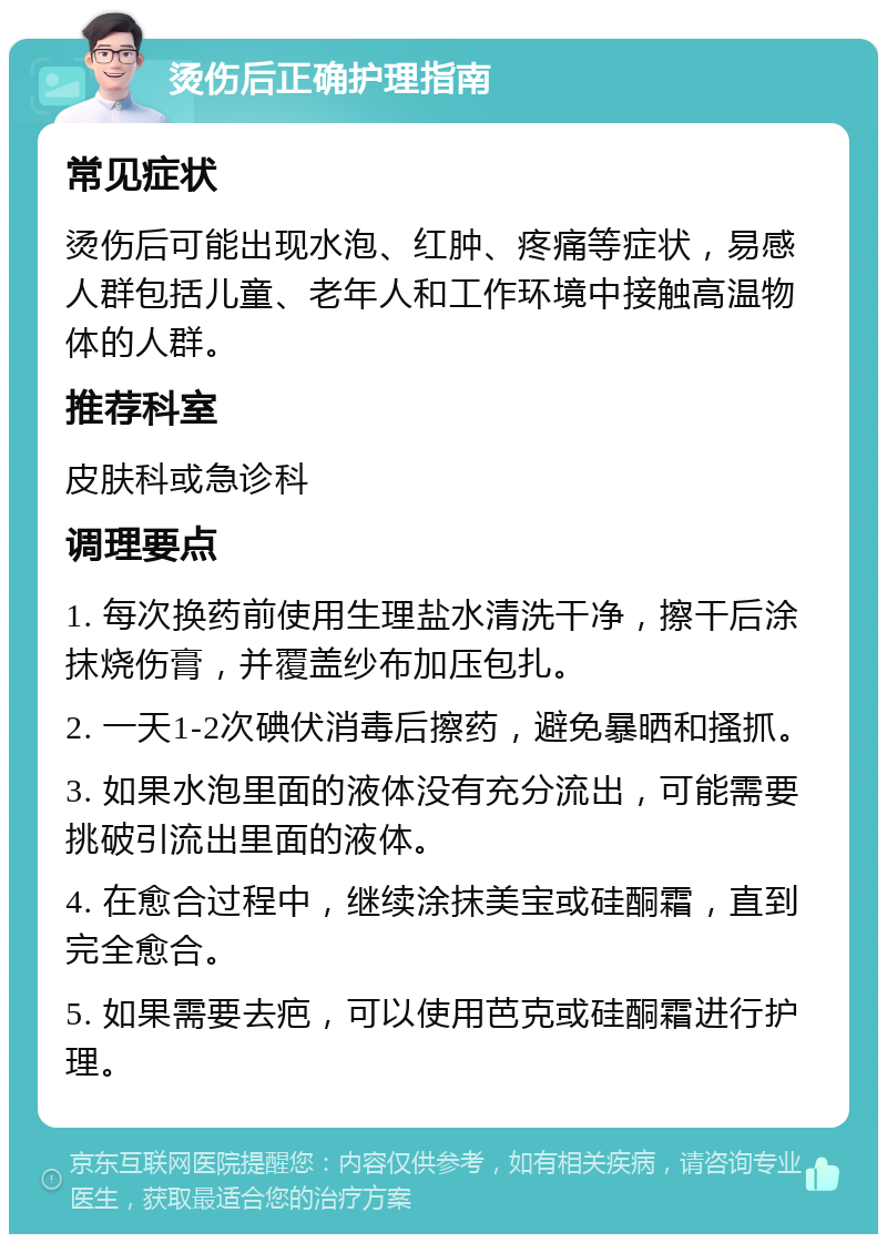 烫伤后正确护理指南 常见症状 烫伤后可能出现水泡、红肿、疼痛等症状，易感人群包括儿童、老年人和工作环境中接触高温物体的人群。 推荐科室 皮肤科或急诊科 调理要点 1. 每次换药前使用生理盐水清洗干净，擦干后涂抹烧伤膏，并覆盖纱布加压包扎。 2. 一天1-2次碘伏消毒后擦药，避免暴晒和搔抓。 3. 如果水泡里面的液体没有充分流出，可能需要挑破引流出里面的液体。 4. 在愈合过程中，继续涂抹美宝或硅酮霜，直到完全愈合。 5. 如果需要去疤，可以使用芭克或硅酮霜进行护理。