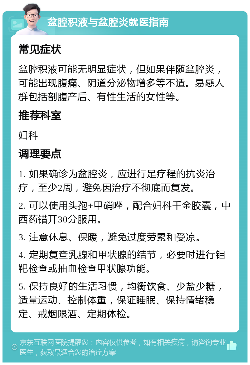 盆腔积液与盆腔炎就医指南 常见症状 盆腔积液可能无明显症状，但如果伴随盆腔炎，可能出现腹痛、阴道分泌物增多等不适。易感人群包括剖腹产后、有性生活的女性等。 推荐科室 妇科 调理要点 1. 如果确诊为盆腔炎，应进行足疗程的抗炎治疗，至少2周，避免因治疗不彻底而复发。 2. 可以使用头孢+甲硝唑，配合妇科千金胶囊，中西药错开30分服用。 3. 注意休息、保暖，避免过度劳累和受凉。 4. 定期复查乳腺和甲状腺的结节，必要时进行钼靶检查或抽血检查甲状腺功能。 5. 保持良好的生活习惯，均衡饮食、少盐少糖，适量运动、控制体重，保证睡眠、保持情绪稳定、戒烟限酒、定期体检。