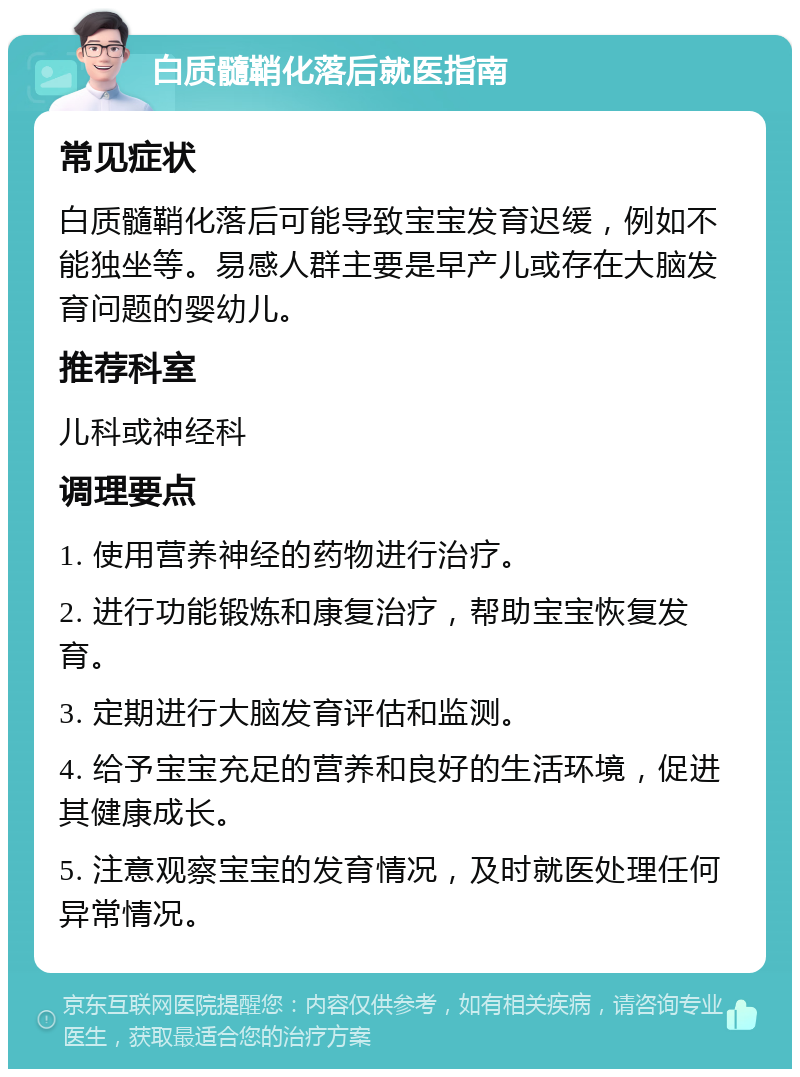 白质髓鞘化落后就医指南 常见症状 白质髓鞘化落后可能导致宝宝发育迟缓，例如不能独坐等。易感人群主要是早产儿或存在大脑发育问题的婴幼儿。 推荐科室 儿科或神经科 调理要点 1. 使用营养神经的药物进行治疗。 2. 进行功能锻炼和康复治疗，帮助宝宝恢复发育。 3. 定期进行大脑发育评估和监测。 4. 给予宝宝充足的营养和良好的生活环境，促进其健康成长。 5. 注意观察宝宝的发育情况，及时就医处理任何异常情况。