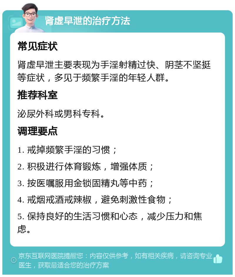 肾虚早泄的治疗方法 常见症状 肾虚早泄主要表现为手淫射精过快、阴茎不坚挺等症状，多见于频繁手淫的年轻人群。 推荐科室 泌尿外科或男科专科。 调理要点 1. 戒掉频繁手淫的习惯； 2. 积极进行体育锻炼，增强体质； 3. 按医嘱服用金锁固精丸等中药； 4. 戒烟戒酒戒辣椒，避免刺激性食物； 5. 保持良好的生活习惯和心态，减少压力和焦虑。