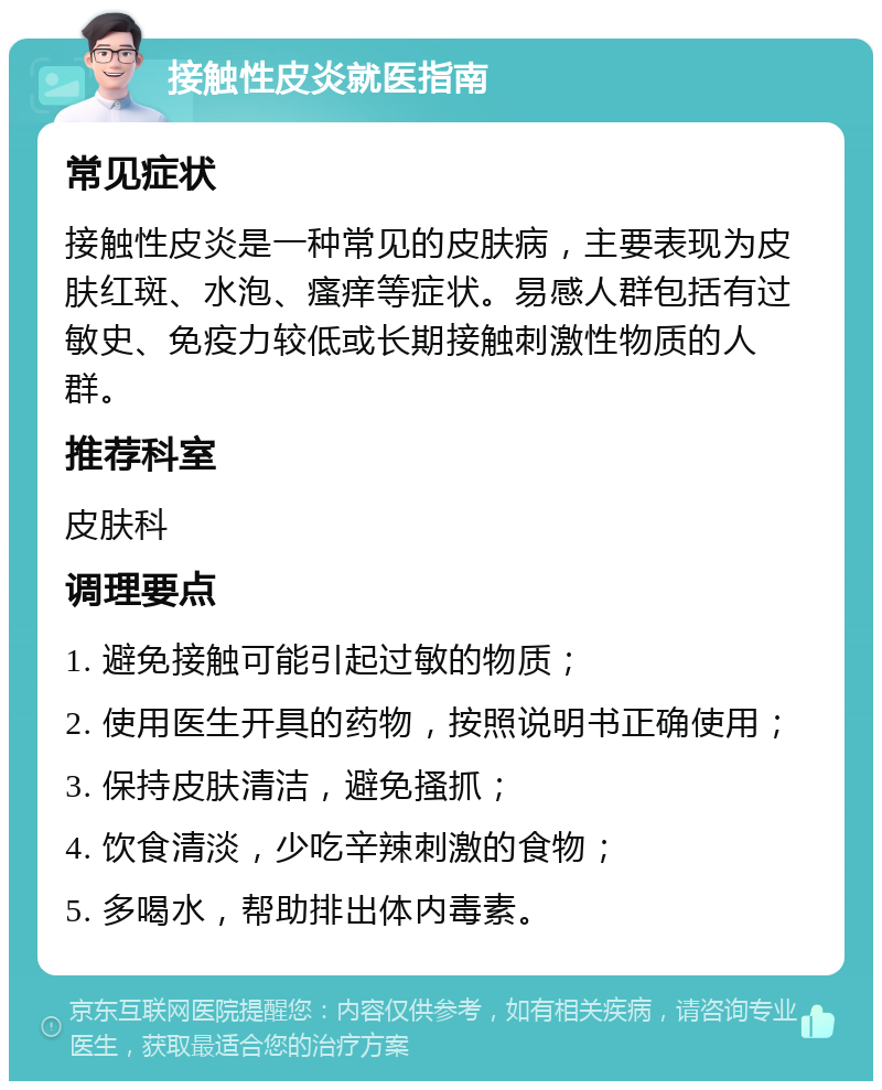 接触性皮炎就医指南 常见症状 接触性皮炎是一种常见的皮肤病，主要表现为皮肤红斑、水泡、瘙痒等症状。易感人群包括有过敏史、免疫力较低或长期接触刺激性物质的人群。 推荐科室 皮肤科 调理要点 1. 避免接触可能引起过敏的物质； 2. 使用医生开具的药物，按照说明书正确使用； 3. 保持皮肤清洁，避免搔抓； 4. 饮食清淡，少吃辛辣刺激的食物； 5. 多喝水，帮助排出体内毒素。