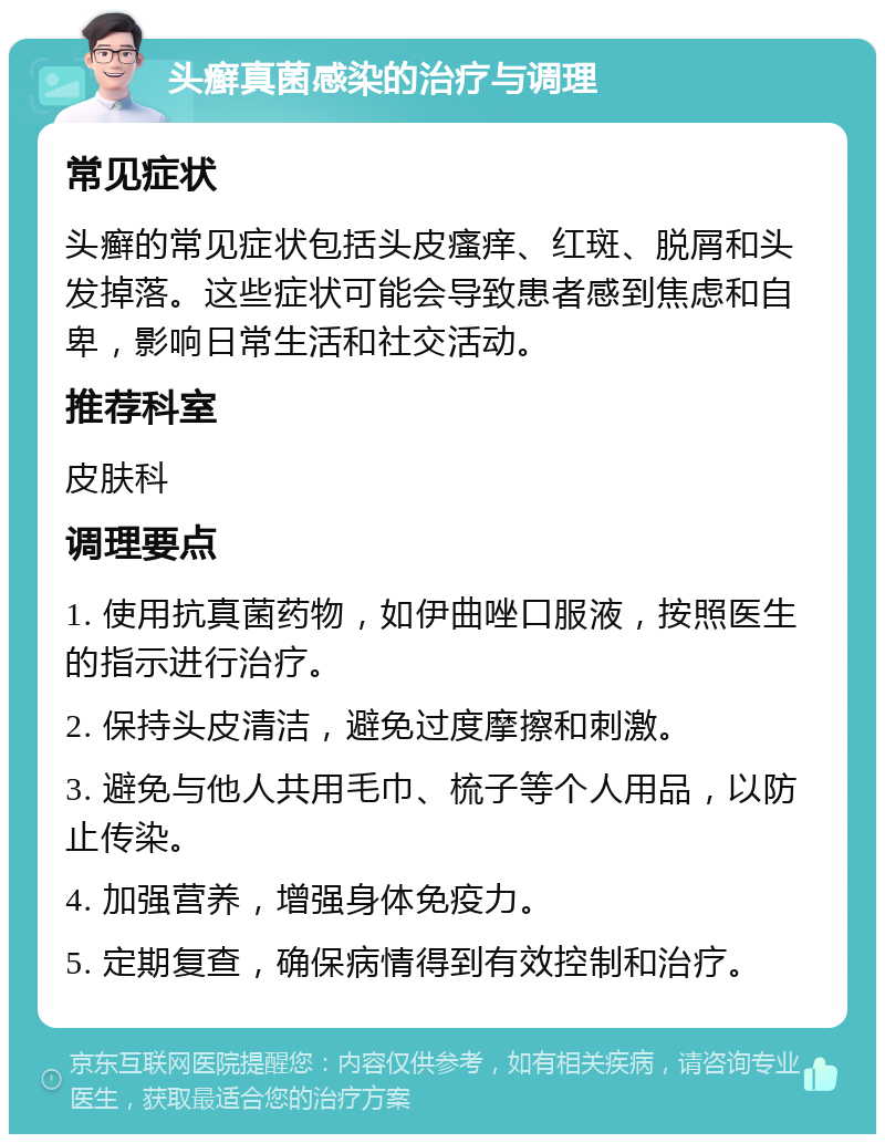 头癣真菌感染的治疗与调理 常见症状 头癣的常见症状包括头皮瘙痒、红斑、脱屑和头发掉落。这些症状可能会导致患者感到焦虑和自卑，影响日常生活和社交活动。 推荐科室 皮肤科 调理要点 1. 使用抗真菌药物，如伊曲唑口服液，按照医生的指示进行治疗。 2. 保持头皮清洁，避免过度摩擦和刺激。 3. 避免与他人共用毛巾、梳子等个人用品，以防止传染。 4. 加强营养，增强身体免疫力。 5. 定期复查，确保病情得到有效控制和治疗。