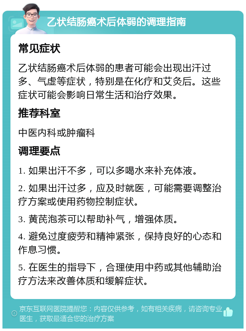 乙状结肠癌术后体弱的调理指南 常见症状 乙状结肠癌术后体弱的患者可能会出现出汗过多、气虚等症状，特别是在化疗和艾灸后。这些症状可能会影响日常生活和治疗效果。 推荐科室 中医内科或肿瘤科 调理要点 1. 如果出汗不多，可以多喝水来补充体液。 2. 如果出汗过多，应及时就医，可能需要调整治疗方案或使用药物控制症状。 3. 黄芪泡茶可以帮助补气，增强体质。 4. 避免过度疲劳和精神紧张，保持良好的心态和作息习惯。 5. 在医生的指导下，合理使用中药或其他辅助治疗方法来改善体质和缓解症状。