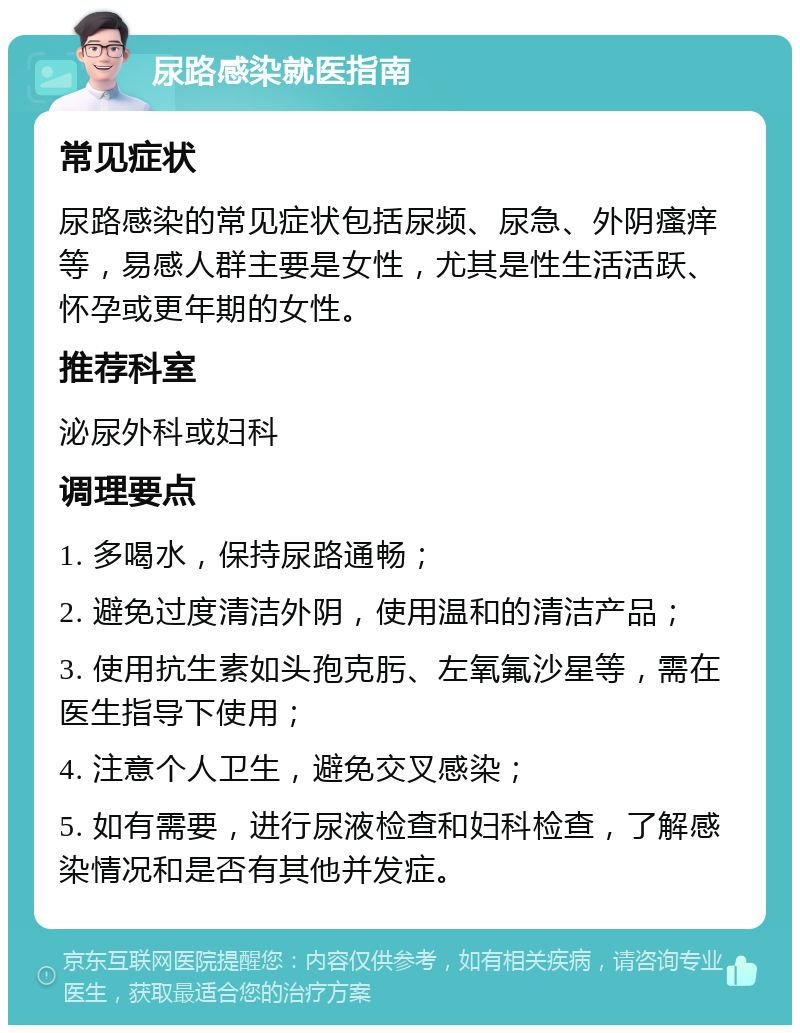 尿路感染就医指南 常见症状 尿路感染的常见症状包括尿频、尿急、外阴瘙痒等，易感人群主要是女性，尤其是性生活活跃、怀孕或更年期的女性。 推荐科室 泌尿外科或妇科 调理要点 1. 多喝水，保持尿路通畅； 2. 避免过度清洁外阴，使用温和的清洁产品； 3. 使用抗生素如头孢克肟、左氧氟沙星等，需在医生指导下使用； 4. 注意个人卫生，避免交叉感染； 5. 如有需要，进行尿液检查和妇科检查，了解感染情况和是否有其他并发症。