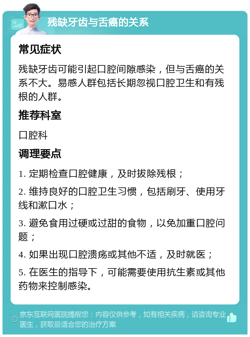 残缺牙齿与舌癌的关系 常见症状 残缺牙齿可能引起口腔间隙感染，但与舌癌的关系不大。易感人群包括长期忽视口腔卫生和有残根的人群。 推荐科室 口腔科 调理要点 1. 定期检查口腔健康，及时拔除残根； 2. 维持良好的口腔卫生习惯，包括刷牙、使用牙线和漱口水； 3. 避免食用过硬或过甜的食物，以免加重口腔问题； 4. 如果出现口腔溃疡或其他不适，及时就医； 5. 在医生的指导下，可能需要使用抗生素或其他药物来控制感染。