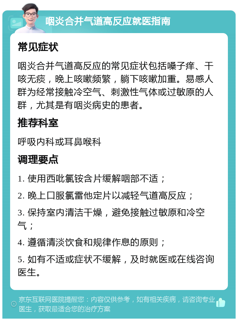 咽炎合并气道高反应就医指南 常见症状 咽炎合并气道高反应的常见症状包括嗓子痒、干咳无痰，晚上咳嗽频繁，躺下咳嗽加重。易感人群为经常接触冷空气、刺激性气体或过敏原的人群，尤其是有咽炎病史的患者。 推荐科室 呼吸内科或耳鼻喉科 调理要点 1. 使用西吡氯铵含片缓解咽部不适； 2. 晚上口服氯雷他定片以减轻气道高反应； 3. 保持室内清洁干燥，避免接触过敏原和冷空气； 4. 遵循清淡饮食和规律作息的原则； 5. 如有不适或症状不缓解，及时就医或在线咨询医生。