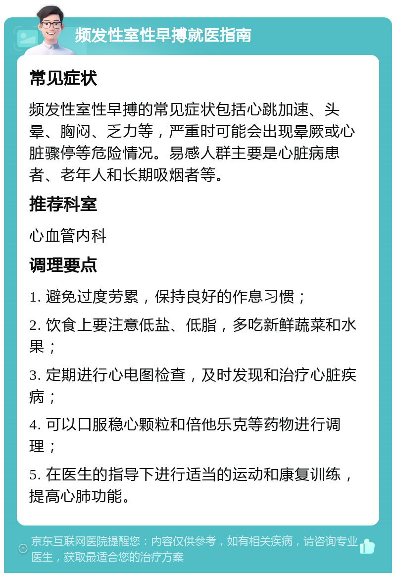 频发性室性早搏就医指南 常见症状 频发性室性早搏的常见症状包括心跳加速、头晕、胸闷、乏力等，严重时可能会出现晕厥或心脏骤停等危险情况。易感人群主要是心脏病患者、老年人和长期吸烟者等。 推荐科室 心血管内科 调理要点 1. 避免过度劳累，保持良好的作息习惯； 2. 饮食上要注意低盐、低脂，多吃新鲜蔬菜和水果； 3. 定期进行心电图检查，及时发现和治疗心脏疾病； 4. 可以口服稳心颗粒和倍他乐克等药物进行调理； 5. 在医生的指导下进行适当的运动和康复训练，提高心肺功能。