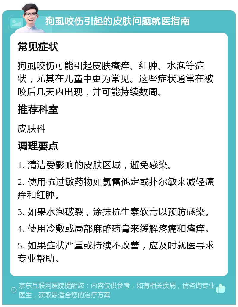 狗虱咬伤引起的皮肤问题就医指南 常见症状 狗虱咬伤可能引起皮肤瘙痒、红肿、水泡等症状，尤其在儿童中更为常见。这些症状通常在被咬后几天内出现，并可能持续数周。 推荐科室 皮肤科 调理要点 1. 清洁受影响的皮肤区域，避免感染。 2. 使用抗过敏药物如氯雷他定或扑尔敏来减轻瘙痒和红肿。 3. 如果水泡破裂，涂抹抗生素软膏以预防感染。 4. 使用冷敷或局部麻醉药膏来缓解疼痛和瘙痒。 5. 如果症状严重或持续不改善，应及时就医寻求专业帮助。