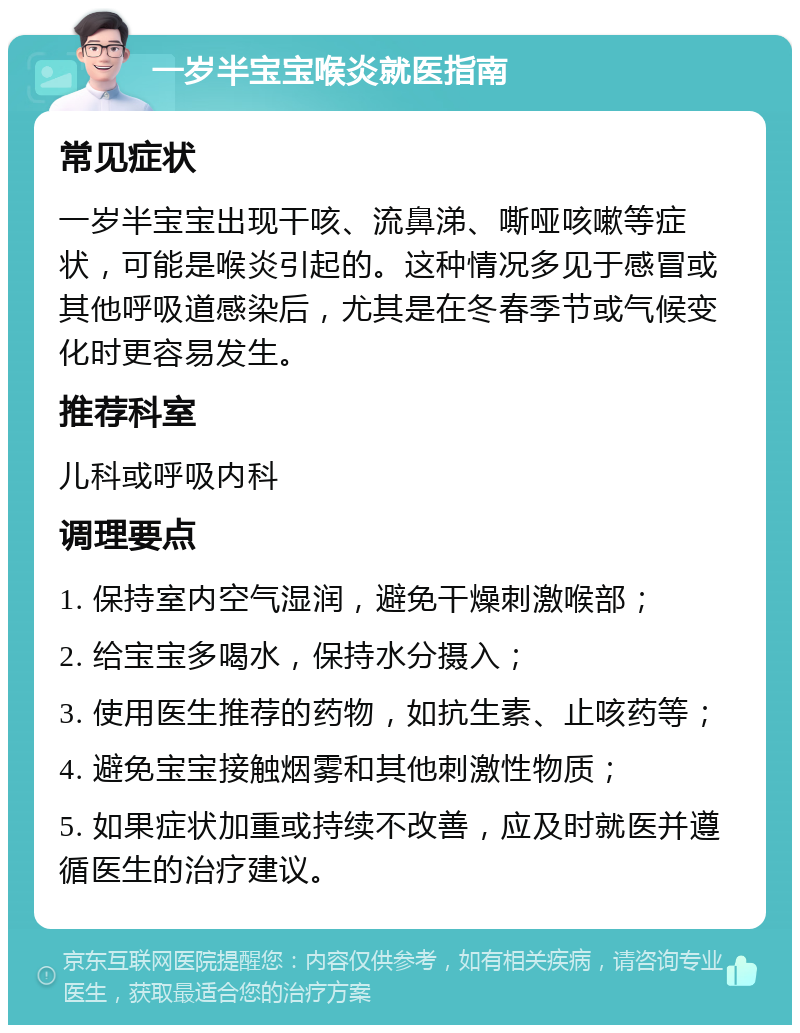 一岁半宝宝喉炎就医指南 常见症状 一岁半宝宝出现干咳、流鼻涕、嘶哑咳嗽等症状，可能是喉炎引起的。这种情况多见于感冒或其他呼吸道感染后，尤其是在冬春季节或气候变化时更容易发生。 推荐科室 儿科或呼吸内科 调理要点 1. 保持室内空气湿润，避免干燥刺激喉部； 2. 给宝宝多喝水，保持水分摄入； 3. 使用医生推荐的药物，如抗生素、止咳药等； 4. 避免宝宝接触烟雾和其他刺激性物质； 5. 如果症状加重或持续不改善，应及时就医并遵循医生的治疗建议。