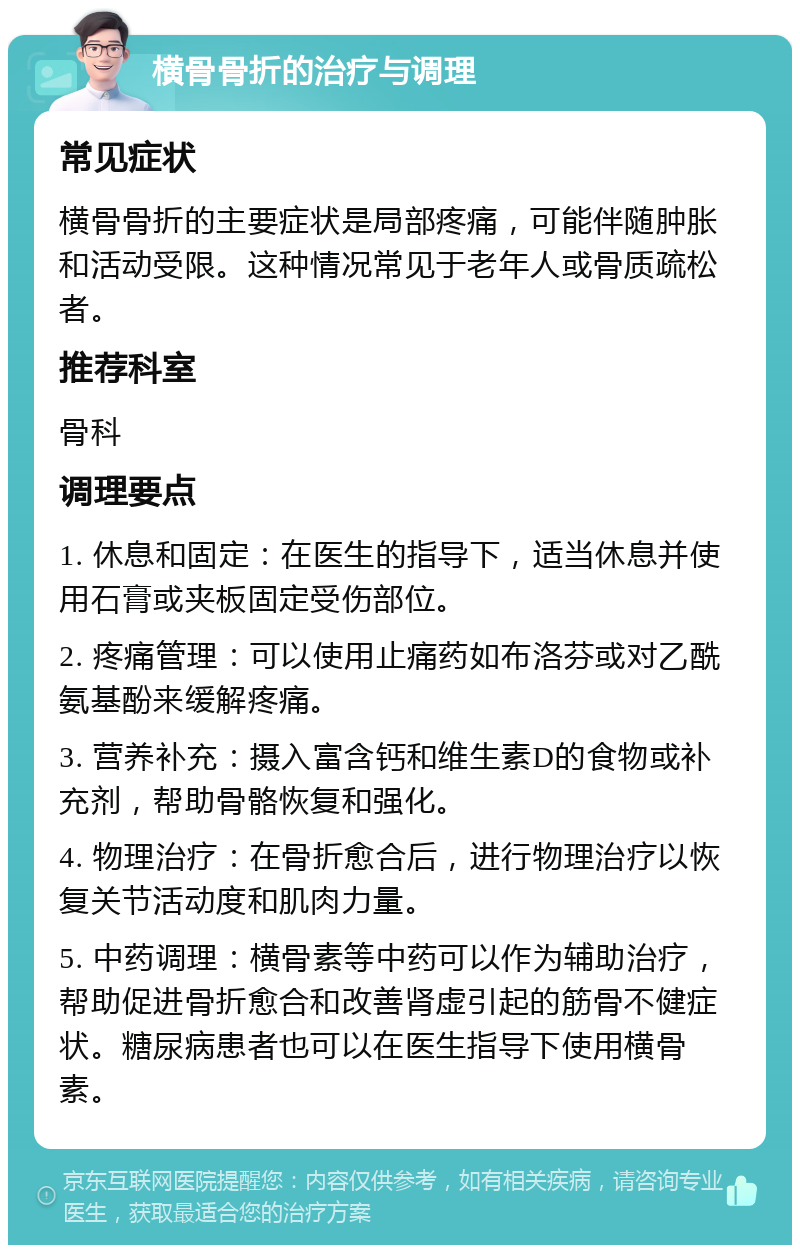 横骨骨折的治疗与调理 常见症状 横骨骨折的主要症状是局部疼痛，可能伴随肿胀和活动受限。这种情况常见于老年人或骨质疏松者。 推荐科室 骨科 调理要点 1. 休息和固定：在医生的指导下，适当休息并使用石膏或夹板固定受伤部位。 2. 疼痛管理：可以使用止痛药如布洛芬或对乙酰氨基酚来缓解疼痛。 3. 营养补充：摄入富含钙和维生素D的食物或补充剂，帮助骨骼恢复和强化。 4. 物理治疗：在骨折愈合后，进行物理治疗以恢复关节活动度和肌肉力量。 5. 中药调理：横骨素等中药可以作为辅助治疗，帮助促进骨折愈合和改善肾虚引起的筋骨不健症状。糖尿病患者也可以在医生指导下使用横骨素。