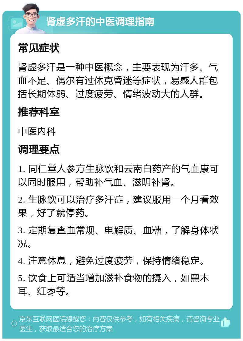 肾虚多汗的中医调理指南 常见症状 肾虚多汗是一种中医概念，主要表现为汗多、气血不足、偶尔有过休克昏迷等症状，易感人群包括长期体弱、过度疲劳、情绪波动大的人群。 推荐科室 中医内科 调理要点 1. 同仁堂人参方生脉饮和云南白药产的气血康可以同时服用，帮助补气血、滋阴补肾。 2. 生脉饮可以治疗多汗症，建议服用一个月看效果，好了就停药。 3. 定期复查血常规、电解质、血糖，了解身体状况。 4. 注意休息，避免过度疲劳，保持情绪稳定。 5. 饮食上可适当增加滋补食物的摄入，如黑木耳、红枣等。