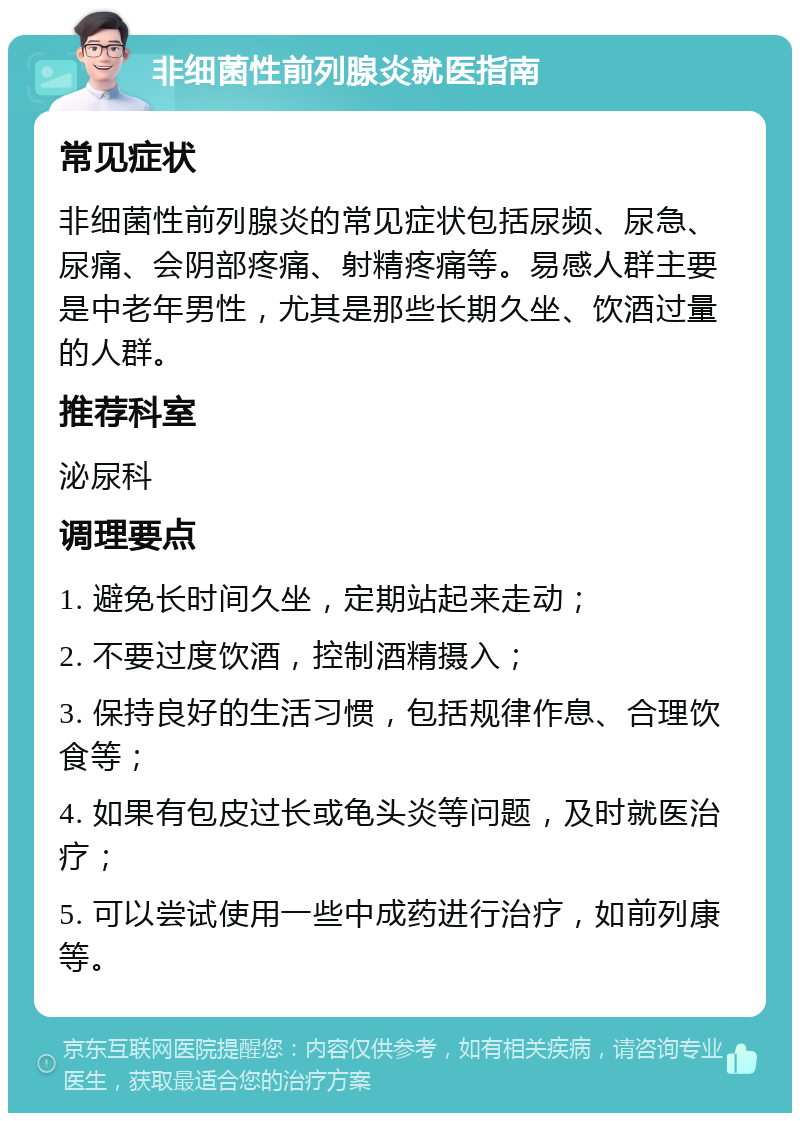 非细菌性前列腺炎就医指南 常见症状 非细菌性前列腺炎的常见症状包括尿频、尿急、尿痛、会阴部疼痛、射精疼痛等。易感人群主要是中老年男性，尤其是那些长期久坐、饮酒过量的人群。 推荐科室 泌尿科 调理要点 1. 避免长时间久坐，定期站起来走动； 2. 不要过度饮酒，控制酒精摄入； 3. 保持良好的生活习惯，包括规律作息、合理饮食等； 4. 如果有包皮过长或龟头炎等问题，及时就医治疗； 5. 可以尝试使用一些中成药进行治疗，如前列康等。