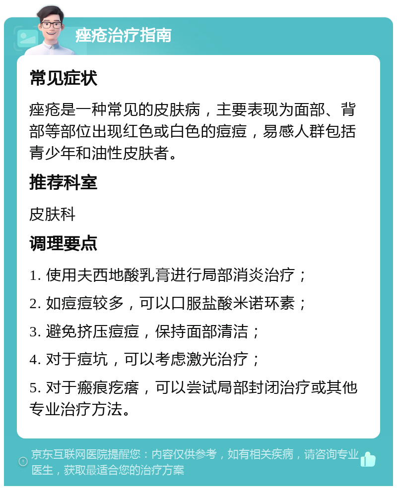 痤疮治疗指南 常见症状 痤疮是一种常见的皮肤病，主要表现为面部、背部等部位出现红色或白色的痘痘，易感人群包括青少年和油性皮肤者。 推荐科室 皮肤科 调理要点 1. 使用夫西地酸乳膏进行局部消炎治疗； 2. 如痘痘较多，可以口服盐酸米诺环素； 3. 避免挤压痘痘，保持面部清洁； 4. 对于痘坑，可以考虑激光治疗； 5. 对于瘢痕疙瘩，可以尝试局部封闭治疗或其他专业治疗方法。