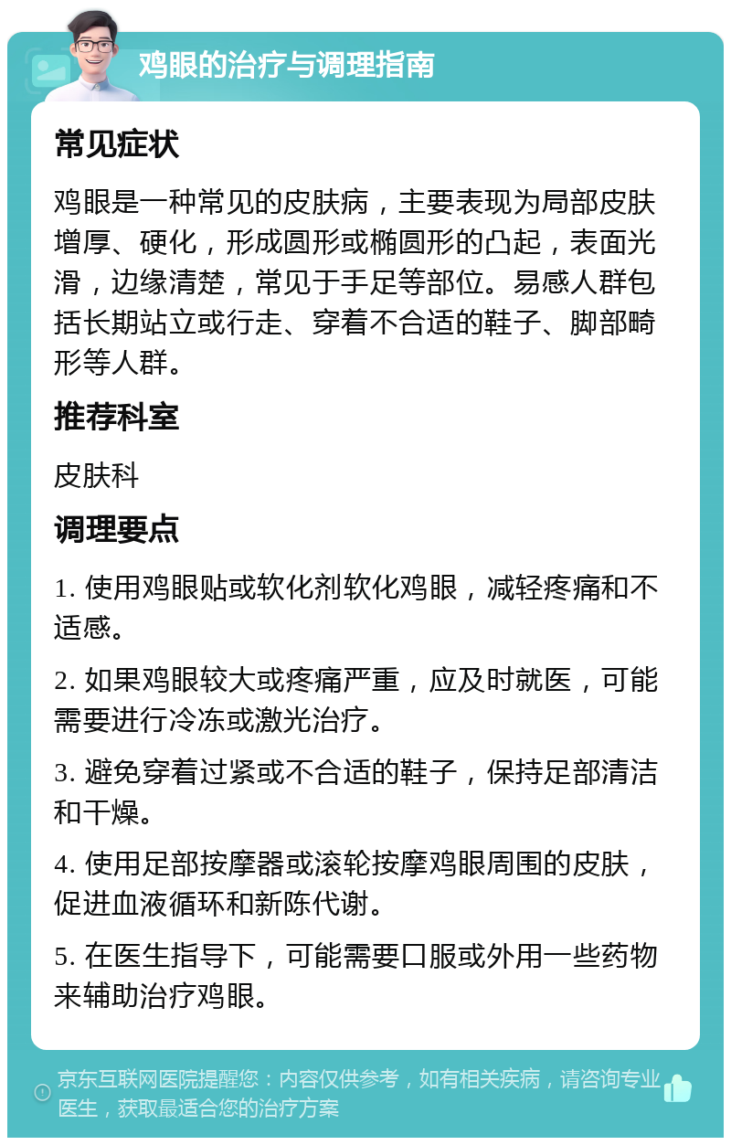 鸡眼的治疗与调理指南 常见症状 鸡眼是一种常见的皮肤病，主要表现为局部皮肤增厚、硬化，形成圆形或椭圆形的凸起，表面光滑，边缘清楚，常见于手足等部位。易感人群包括长期站立或行走、穿着不合适的鞋子、脚部畸形等人群。 推荐科室 皮肤科 调理要点 1. 使用鸡眼贴或软化剂软化鸡眼，减轻疼痛和不适感。 2. 如果鸡眼较大或疼痛严重，应及时就医，可能需要进行冷冻或激光治疗。 3. 避免穿着过紧或不合适的鞋子，保持足部清洁和干燥。 4. 使用足部按摩器或滚轮按摩鸡眼周围的皮肤，促进血液循环和新陈代谢。 5. 在医生指导下，可能需要口服或外用一些药物来辅助治疗鸡眼。