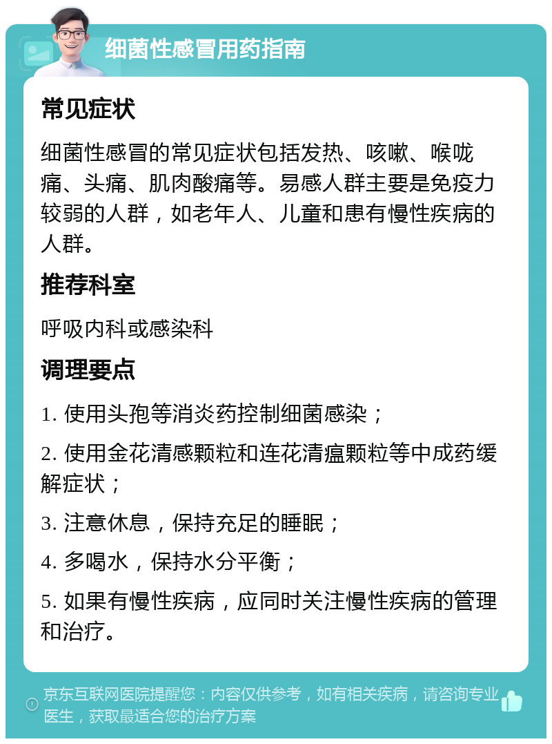 细菌性感冒用药指南 常见症状 细菌性感冒的常见症状包括发热、咳嗽、喉咙痛、头痛、肌肉酸痛等。易感人群主要是免疫力较弱的人群，如老年人、儿童和患有慢性疾病的人群。 推荐科室 呼吸内科或感染科 调理要点 1. 使用头孢等消炎药控制细菌感染； 2. 使用金花清感颗粒和连花清瘟颗粒等中成药缓解症状； 3. 注意休息，保持充足的睡眠； 4. 多喝水，保持水分平衡； 5. 如果有慢性疾病，应同时关注慢性疾病的管理和治疗。