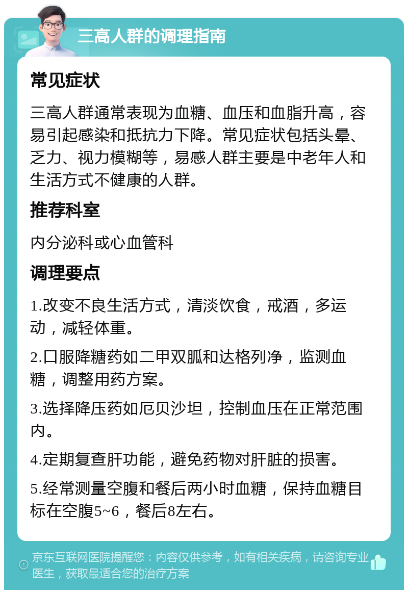 三高人群的调理指南 常见症状 三高人群通常表现为血糖、血压和血脂升高，容易引起感染和抵抗力下降。常见症状包括头晕、乏力、视力模糊等，易感人群主要是中老年人和生活方式不健康的人群。 推荐科室 内分泌科或心血管科 调理要点 1.改变不良生活方式，清淡饮食，戒酒，多运动，减轻体重。 2.口服降糖药如二甲双胍和达格列净，监测血糖，调整用药方案。 3.选择降压药如厄贝沙坦，控制血压在正常范围内。 4.定期复查肝功能，避免药物对肝脏的损害。 5.经常测量空腹和餐后两小时血糖，保持血糖目标在空腹5~6，餐后8左右。