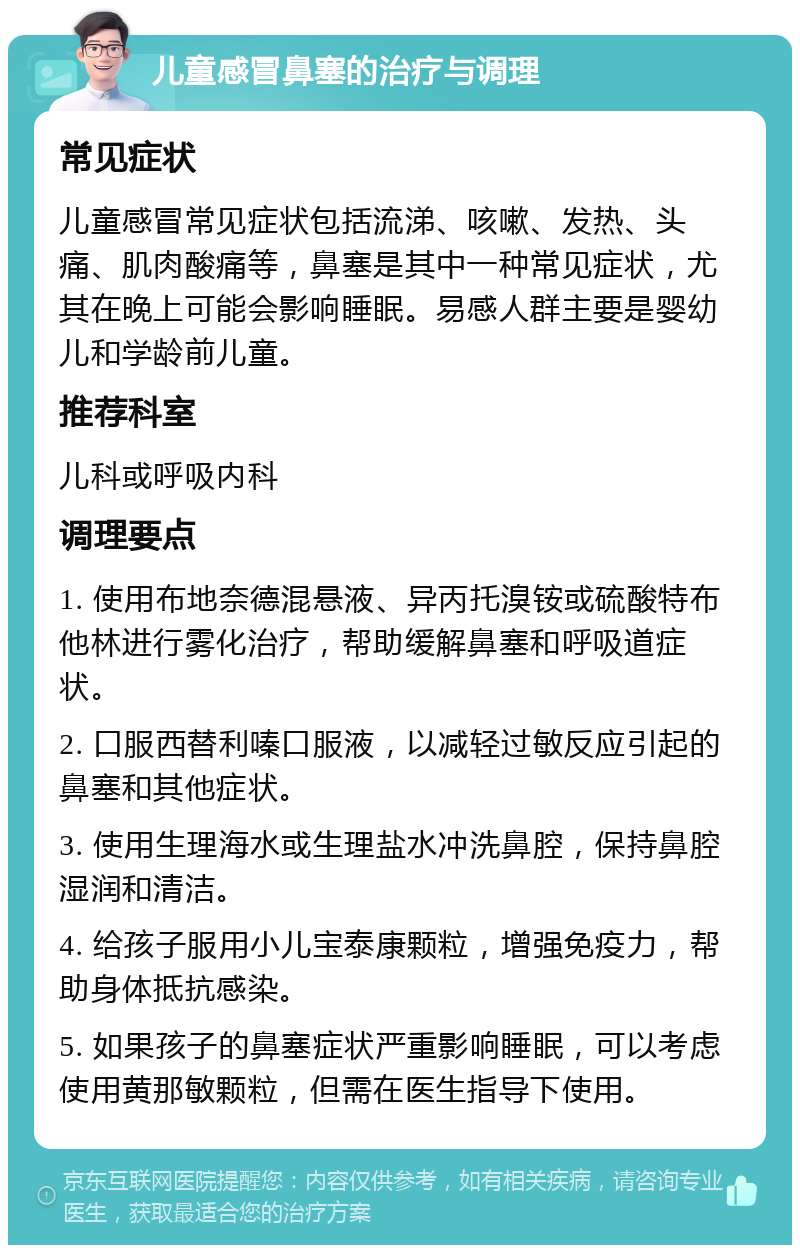 儿童感冒鼻塞的治疗与调理 常见症状 儿童感冒常见症状包括流涕、咳嗽、发热、头痛、肌肉酸痛等，鼻塞是其中一种常见症状，尤其在晚上可能会影响睡眠。易感人群主要是婴幼儿和学龄前儿童。 推荐科室 儿科或呼吸内科 调理要点 1. 使用布地奈德混悬液、异丙托溴铵或硫酸特布他林进行雾化治疗，帮助缓解鼻塞和呼吸道症状。 2. 口服西替利嗪口服液，以减轻过敏反应引起的鼻塞和其他症状。 3. 使用生理海水或生理盐水冲洗鼻腔，保持鼻腔湿润和清洁。 4. 给孩子服用小儿宝泰康颗粒，增强免疫力，帮助身体抵抗感染。 5. 如果孩子的鼻塞症状严重影响睡眠，可以考虑使用黄那敏颗粒，但需在医生指导下使用。