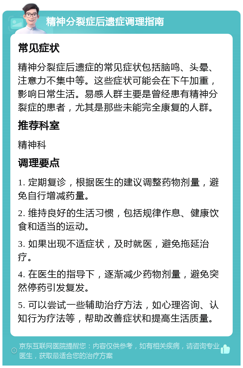 精神分裂症后遗症调理指南 常见症状 精神分裂症后遗症的常见症状包括脑鸣、头晕、注意力不集中等。这些症状可能会在下午加重，影响日常生活。易感人群主要是曾经患有精神分裂症的患者，尤其是那些未能完全康复的人群。 推荐科室 精神科 调理要点 1. 定期复诊，根据医生的建议调整药物剂量，避免自行增减药量。 2. 维持良好的生活习惯，包括规律作息、健康饮食和适当的运动。 3. 如果出现不适症状，及时就医，避免拖延治疗。 4. 在医生的指导下，逐渐减少药物剂量，避免突然停药引发复发。 5. 可以尝试一些辅助治疗方法，如心理咨询、认知行为疗法等，帮助改善症状和提高生活质量。