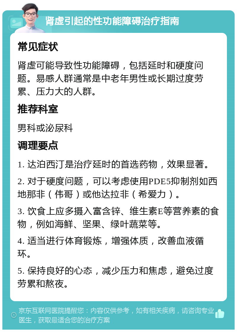 肾虚引起的性功能障碍治疗指南 常见症状 肾虚可能导致性功能障碍，包括延时和硬度问题。易感人群通常是中老年男性或长期过度劳累、压力大的人群。 推荐科室 男科或泌尿科 调理要点 1. 达泊西汀是治疗延时的首选药物，效果显著。 2. 对于硬度问题，可以考虑使用PDE5抑制剂如西地那非（伟哥）或他达拉非（希爱力）。 3. 饮食上应多摄入富含锌、维生素E等营养素的食物，例如海鲜、坚果、绿叶蔬菜等。 4. 适当进行体育锻炼，增强体质，改善血液循环。 5. 保持良好的心态，减少压力和焦虑，避免过度劳累和熬夜。