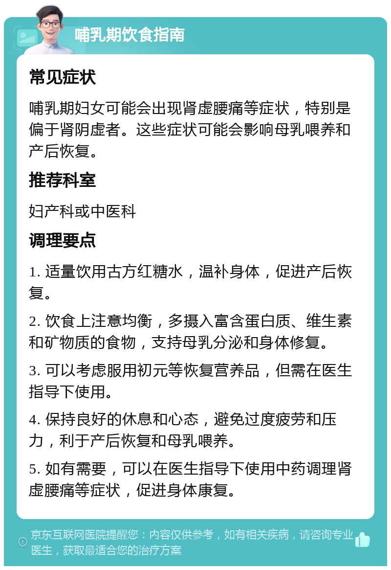 哺乳期饮食指南 常见症状 哺乳期妇女可能会出现肾虚腰痛等症状，特别是偏于肾阴虚者。这些症状可能会影响母乳喂养和产后恢复。 推荐科室 妇产科或中医科 调理要点 1. 适量饮用古方红糖水，温补身体，促进产后恢复。 2. 饮食上注意均衡，多摄入富含蛋白质、维生素和矿物质的食物，支持母乳分泌和身体修复。 3. 可以考虑服用初元等恢复营养品，但需在医生指导下使用。 4. 保持良好的休息和心态，避免过度疲劳和压力，利于产后恢复和母乳喂养。 5. 如有需要，可以在医生指导下使用中药调理肾虚腰痛等症状，促进身体康复。